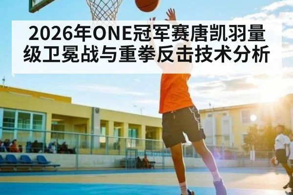 2026年ONE冠军赛唐凯羽量级卫冕战与重拳反击技术分析