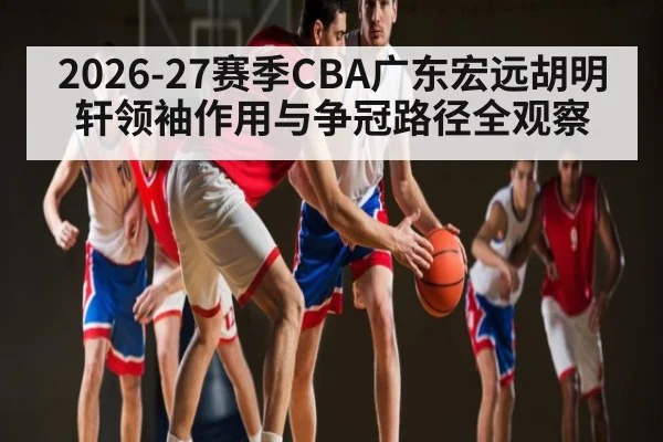 2026-27赛季CBA广东宏远胡明轩领袖作用与争冠路径全观察 | CSL Buy Balls